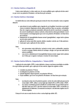 2.3. Vacina Contra a Hepatite B

        A única contra-indicação é o relato, muito raro, de reação anafilática após a aplicação da dose anteri-
  or, que ocorre nos primeiros 30 minutos e até duas horas pós-vacinação.

2.4. Vacina Contra o Sarampo

        As estabelecidas nas contra-indicações gerais para vacinas de vírus vivos atenuados e mais as seguintes
  situações:

             • antecedente de reação anafilática após a ingestão de ovo de galinha. Caracteriza-se por insufi-
               ciência circulatória (hipotensão arterial, pulsos periféricos finos ou ausentes, extremidades
               frias, face congesta, perspiração aumentada e alteração do nível de consciência), acompanha-
               da ou não de manifestações cutâneas (urticária, edema facial ou edema generalizado) e/ou de
               broncoespasmo e/ou laringoespasmo que ocorre nos primeiros 30 minutos e até duas horas
               pós vacinação;
             • administração de imunoglobulina humana normal (gamaglobulina), sangue total ou plasma
               nos três meses anteriores;
             • aplicação de vacina contra febre amarela, rubéola, caxumba e varicela, nos 15 dias anteriores;
             • reação grave após a aplicação de dose anterior.

       Notas:
            1.        não representam contra-indicações: vacinação recente contra a poliomielite, exposição
                      recente ao sarampo, história anterior de sarampo e alergia a ovo que não tenha sido de
                      natureza anafilática;
             2.       caso ocorra a administração de imunoglobulina humana normal, sangue total ou plasma
                      nos 14 dias que se seguem à vacinação, revacinar três meses depois.


2.5. Vacina Contra Difteria, Coqueluche e Tétano (DTP)

       A aplicação da vacina tríplice (DTP) é contra-indicada a crianças com doença neurológica em ativida-
  de ou que tenham apresentado, após a aplicação de dose anterior, algum dos seguintes eventos:

             •    convulsão nas primeiras 72 horas;
             •    encefalopatia nos primeiros sete dias;
             •    episódio hipotônico-hiporresponsivo, nas primeiras 48 horas;
             •    reação anafilática, que ocorre nos primeiros 30 minutos e até duas horas pós-vacinação.

       Notas:
            1.        nas situações acima (nos três primeiros pontos), em face da contra-indicação para uso da
                      vacina tríplice (DTP), utilizar a vacina dupla tipo infantil (DT) ou DTP acelular, (DTaP);
             2.       nas crianças com história pessoal ou familiar de convulsão febril e nas que tenham apresen-
                      tado febre maior que 39,5ºC, após dose anterior da vacina tríplice (DTP), recomenda-se a
                      administração de antitérmico, no momento da vacinação e com intervalos regulares nas 24-
                      48 horas seguintes.

       Crianças de sete anos ou mais deverão receber a vacina dupla tipo adulto (dT).




                                                                               FUNASA - julho/2001 - pág. 67
 