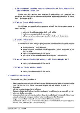 2.6. Vacina Contra a Difteria e Tétano (dupla adulto-dT e dupla infantil - DT);
              Vacina Contra o Tétano (TT)

                  As únicas contra-indicações são os relatos, muito raros, de reação anafilática após a aplicação de dose
            anterior, que ocorre nos primeiros 30 minutos e até duas horas pós-vacinação, da síndrome de Guilhain
            Barré e de neuropatia periférica.

         2.7. Vacina Contra a Febre Amarela

                 As estabelecidas nas contra-indicações gerais para as vacinas de vírus vivos atenuados e mais as se-
            guintes situações:

                       • antecedente de anafilaxia após a ingestão de ovo de galinha;
                       • reações graves após a aplicação de dose anterior;
                       • aplicação das vacinas contra sarampo, caxumba e rubéola nos 15 dias anteriores.

         2.8. Vacina Tríplice Viral

                 As estabelecidas nas contra-indicações gerais para vacinas de vírus vivos e mais as seguintes situações:

                       • as contra-indicações à vacina de sarampo;
                       • gravidez: orientar as mulheres em idade fértil para evitar a gravidez nos próximos 30 dias,
                         após a vacinação;
                       • reações graves após a aplicação de dose anterior;
                       • aplicação das vacinas contra a febre amarela e sarampo nos 15 dias anteriores.

         2.9. Vacina contra a Doença por Meningococos dos sorogrupos A e C

                       • reações graves após a aplicação de dose anterior.

         2.10. Vacina Contra a Febre Tifóide

                       • reações graves após a aplicação de dose anterior.

3. Falsas Contra-Indicações

    Não constituem contra-indicação à vacinação:

    • doenças benignas comuns, tais como afecções recorrentes infecciosas ou alérgicas das vias respiratórias supe-
      riores, com tosse e/ou coriza, diarréia leve ou moderada, doenças de pele (impetigo, escabiose, etc.);
    • desnutrição;
    • aplicação de vacina contra a raiva, em andamento;
    • doença neurológica estável (síndrome convulsiva controlada, por exemplo) ou pregressa com seqüela presente;
    • antecedente familiar de convulsão;
    • tratamento sistêmico com corticosteróide em doses diárias não-elevadas durante curto período (inferior a uma
      semana), ou tratamento prolongado com doses baixas ou moderadas em dias alternados;
    • alergias (exceto anafilaxia relacionada com componentes de determinadas vacinas);
    • prematuridade ou baixo peso no nascimento (as vacinas devem ser administradas na idade cronológica reco-
      mendada, não se justificando adiar o início da vacinação);


FUNASA - julho/2001 - pág. 68
 
