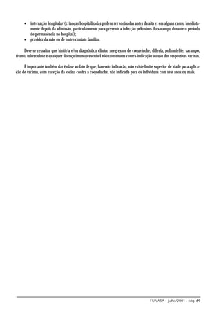 • internação hospitalar (crianças hospitalizadas podem ser vacinadas antes da alta e, em alguns casos, imediata-
       mente depois da admissão, particularmente para prevenir a infecção pelo vírus do sarampo durante o período
       de permanência no hospital);
     • gravidez da mãe ou de outro contato familiar.

      Deve-se ressaltar que história e/ou diagnóstico clínico pregressos de coqueluche, difteria, poliomielite, sarampo,
tétano, tuberculose e qualquer doença imunoprevenível não constituem contra-indicação ao uso das respectivas vacinas.

     É importante também dar ênfase ao fato de que, havendo indicação, não existe limite superior de idade para aplica-
ção de vacinas, com exceção da vacina contra a coqueluche, não indicada para os indivíduos com sete anos ou mais.




                                                                                       FUNASA - julho/2001 - pág. 69
 