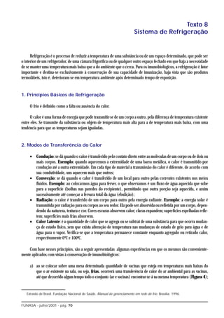 Texto 8
                                                                           Sistema de Refrigeração


      Refrigeração é o processo de reduzir a temperatura de uma substância ou de um espaço determinado, que pode ser
o interior de um refrigerador, de uma câmara frigorífica ou de qualquer outro espaço fechado em que haja a necessidade
de se manter uma temperatura mais baixa que a do ambiente que o cerca. Para os imunobiológicos, a refrigeração é fator
importante e destina-se exclusivamente à conservação de sua capacidade de imunização, haja vista que são produtos
termolábeis, isto é, deterioram-se em temperatura ambiente após determinado tempo de exposição.


1. Princípios Básicos de Refrigeração

     O frio é definido como a falta ou ausência do calor.

     O calor é uma forma de energia que pode transmitir-se de um corpo a outro, pela diferença de temperatura existente
entre eles. Se transmite da substância ou objeto de temperatura mais alta para a de temperatura mais baixa, com uma
tendência para que as temperaturas sejam igualadas.


2. Modos de Transferência do Calor

     • Condução: se dá quando o calor é transferido pelo contato direto entre as moléculas de um corpo ou de dois ou
       mais corpos. Exemplo: quando aquecemos a extremidade de uma barra metálica, o calor é transmitido por
       condução até a outra extremidade. Em cada tipo de material a transmissão do calor é diferente, de acordo com
       sua condutividade, uns aquecem mais que outros;
     • Convecção: se dá quando o calor é transferido de um local para outro pelas correntes existentes nos meios
       fluídos. Exemplo: ao colocarmos água para ferver, o que observamos é um fluxo de água aquecida que sobe
       para a superfície (bolhas nas paredes do recipiente), permitindo que outra porção seja aquecida, e assim
       sucessivamente até começar a fervura total da água (ebulição);
     • Radiação: o calor é transferido de um corpo para outro pela energia radiante. Exemplo: a energia solar é
       transmitida por radiação para os corpos ao seu redor. Ela pode ser absorvida ou refletida por um corpo, depen-
       dendo da natureza, textura e cor. Cores escuras absorvem calor; claras expandem; superfícies espelhadas refle-
       tem; superfícies mais frias absorvem.
     • Calor Latente: é a quantidade de calor que se agrega ou se subtrai de uma substância para que ocorra mudan-
       ça de estado físico, sem que exista alteração de temperatura nas mudanças de estado de gelo para água e de
       água para o vapor. Verifica-se que a temperatura permanece constante enquanto agregado ou retirado calor,
       respectivamente 0ºC e 100ºC.

    Com base nesses princípios, são a seguir apresentadas algumas experiências em que os mesmos são conveniente-
mente aplicados com vistas à conservação de imunobiológicos:

     a) ao se colocar sobre uma mesa determinada quantidade de vacinas que esteja em temperaturas mais baixas do
        que o ar existente na sala, ou seja, frias, ocorrerá uma transferência de calor do ar ambiental para as vacinas,
        até que decorrido algum tempo todo o conjunto (ar e vacinas) encontrar-se-á na mesma temperatura (Figura 4);


   Extraído de Brasil. Fundação Nacional de Saúde. Manual de gerenciamento em rede de frio. Brasília: 1996.


FUNASA - julho/2001 - pág. 70
 