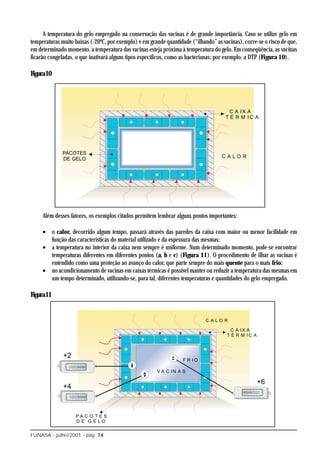 A temperatura do gelo empregado na conservação das vacinas é de grande importância. Caso se utilize gelo em
temperaturas muito baixas (-20ºC, por exemplo) e em grande quantidade (“ilhando” as vacinas), corre-se o risco de que,
em determinado momento, a temperatura das vacinas esteja próxima à temperatura do gelo. Em conseqüência, as vacinas
ficarão congeladas, o que inativará alguns tipos específicos, como as bacterianas; por exemplo, a DTP (Figura 10).

Figura10




     Além desses fatores, os exemplos citados permitem lembrar alguns pontos importantes:

     • o calor, decorrido algum tempo, passará através das paredes da caixa com maior ou menor facilidade em
       função das características do material utilizado e da espessura das mesmas;
     • a temperatura no interior da caixa nem sempre é uniforme. Num determinado momento, pode-se encontrar
       temperaturas diferentes em diferentes pontos (a, b e c) (Figura 11). O procedimento de ilhar as vacinas é
       entendido como uma proteção ao avanço do calor, que parte sempre do mais quente para o mais frio;
     • no acondicionamento de vacinas em caixas térmicas é possível manter ou reduzir a temperatura das mesmas em
       um tempo determinado, utilizando-se, para tal, diferentes temperaturas e quantidades do gelo empregado.

Figura11




FUNASA - julho/2001 - pág. 74
 