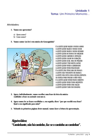 Unidade 1
                                                     Tema: Um Primeiro Momento...


Atividades:

   1. Vamos nos apresentar?

      a) Quem somos?
      b) Como somos?

   2. Vamos cantar (ou ler) esta música do Gonzaguinha?

                                                           É A GENTE QUER VALER O NOSSO AMOR
                                                           A GENTE QUER VALER O NOSSO SUOR
                                                           A GENTE QUER VALER O NOSSO HUMOR
                                                           A GENTE QUER DO BOM E DO MELHOR
                                                           A GENTE QUER CARINHO E ATENÇÃO
                                                           A GENTE QUER CALOR NO CORAÇÃO
                                                           A GENTE QUER SUAR, MAS DE PRAZER
                                                           A GENTE QUER É TER MUITA SAÚDE
                                                           A GENTE QUER VIVER A LIBERDADE
                                                           A GENTE QUER VIVER FELICIDADE
                                                           É A GENTE NÃO TEM CARA DE PANACA
                                                           A GENTE NÃO TEM JEITO DE BABACA
                                                           A GENTE NÃO ESTÁ COM A BUNDA EXPOSTA
                                                           NA JANELA PARA PASSAR A MÃO NELA
                                                           É A GENTE QUER VIVER PLENO DIREITO
                                                           A GENTE QUER VIVER TODO RESPEITO
                                                           A GENTE QUER VIVER UMA NAÇÃO
                                                           A GENTE QUER É SER UM CIDADÃO


   3. Agora, individualmente, vamos escolher uma frase da letra da música
      (sublinhe a frase ou assinale com um x).

   4. Agora vamos ler as frases escolhidas e, em seguida, dizer: “por que escolhi essa frase?
      Qual o seu significado para mim?”

   5. Voltando às primeiras páginas deste manual, vamos fazer a leitura da apresentação.




    Alguém falou:
    “Caminhante, não há caminho, faz-se o caminho ao caminhar”.

                                                                            FUNASA - julho/2001 - pág. 9
 