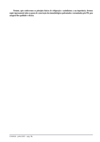 Portanto, após conhecermos os princípios básicos de refrigeração e assimilarmos a sua importância, devemos
seguir rigorosamente todos os passos de conservação dos imunobiológicos padronizados e normatizados pelo PNI, para
assegurar-lhes qualidade e eficácia.




FUNASA - julho/2001 - pág. 76
 