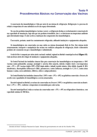 Texto 9
                    Procedimentos Básicos na Conservação das Vacinas


     A conservação dos imunobiológicos é feita por meio de um sistema de refrigeração. Refrigeração é o processo de
reduzir a temperatura de uma substância ou de um espaço determinado.

     No caso dos produtos imunobiológicos (vacinas e soros), a refrigeração destina-se exclusivamente à conservação de
sua capacidade de imunização, haja vista que são produtos termolábeis, isto é, se deterioram em temperatura ambiente
após determinado tempo. O calor acelera a inativação dos componentes dos imunobiológicos.

     É necessário, portanto, mantê-las constantemente refrigeradas, utilizando instalações e equipamentos adequados.

     Os imunobiológicos são conservados em uma cadeia ou sistema denominado Rede de Frio. Este sistema inclui
armazenamento, transporte e manipulação das vacinas em condições adequadas de refrigeração, desde o laboratório
produtor até o momento em que o imunobiológico é administrado.

     A rede de frio é composta por vários níveis: nacional, estadual, regional ou distrital e municipal ou local (Figura 12).
Cada um desses níveis deve dispor de instalações e equipamentos adequados.

      Na Central Nacional são instaladas câmaras frias para conservação dos imunobiológicos em temperatura a -20oC
(vacinas contra poliomielite, sarampo, meningite C, varicela, febre amarela, rubéola e tríplice viral) e em temperatura
entre +2ºC e +8ºC (vacinas tríplice-DTP e DTaP, dupla adulto e infantil, toxóide tetânico, febre tifóide, hepatite B, BCG
intradérmica, Haemophilus influenzae b (Hib), pneumococo, contra Influenza, meningite A e C, B e C, contra raivas
humana e canina, soros antitetânico, diftérico, rábico e antipeçonhentos).

     Na Central Estadual são instaladas câmaras frias (-20ºC e entre +2ºC e +8ºC) ou geladeiras comerciais e freezers, de
acordo com o quantitativo de imunobilógicos a serem armazenados.

      Em nível regional ou distrital, as vacinas são conservadas em freezers (-20ºC) e em geladeiras comerciais ou domés-
ticas (+2ºC e + 8ºC), conforme a temperatura recomendada para cada vacina.

     Em nível municipal/local, todas as vacinas são conservadas entre +2ºC e +8ºC em refrigeradores domésticos, com
capacidade mínima de 280 litros.




   Extraído de Brasil. Fundação Nacional de Saúde. Manual de gerenciamento em rede de frio. Brasília:1996.


                                                                                           FUNASA - julho/2001 - pág. 77
 