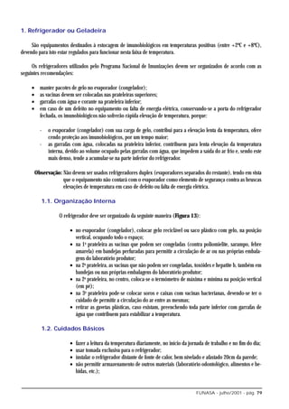 1. Refrigerador ou Geladeira

     São equipamentos destinados à estocagem de imunobiológicos em temperaturas positivas (entre +2ºC e +8ºC),
devendo para isto estar regulados para funcionar nesta faixa de temperatura.

     Os refrigeradores utilizados pelo Programa Nacional de Imunizações devem ser organizados de acordo com as
seguintes recomendações:

     •     manter pacotes de gelo no evaporador (congelador);
     •     as vacinas devem ser colocadas nas prateleiras superiores;
     •     garrafas com água e corante na prateleira inferior;
     •     em caso de um defeito no equipamento ou falta de energia elétrica, conservando-se a porta do refrigerador
           fechada, os imunobiológicos não sofrerão rápida elevação de temperatura, porque:

           -   o evaporador (congelador) com sua carga de gelo, contribui para a elevação lenta da temperatura, ofere
               cendo proteção aos imunobiológicos, por um tempo maior;
           -   as garrafas com água, colocadas na prateleira inferior, contribuem para lenta elevação da temperatura
               interna, devido ao volume ocupado pelas garrafas com água, que impedem a saída do ar frio e, sendo este
               mais denso, tende a acumular-se na parte inferior do refrigerador.

         Observação: Não devem ser usados refrigeradores duplex (evaporadores separados do restante), tendo em vista
                     que o equipamento não contará com o evaporador como elemento de segurança contra as bruscas
                     elevações de temperatura em caso de defeito ou falta de energia elétrica.

            1.1. Organização Interna

                    O refrigerador deve ser organizado da seguinte maneira (Figura 13):

                         • no evaporador (congelador), colocar gelo reciclável ou saco plástico com gelo, na posição
                           vertical, ocupando todo o espaço;
                         • na 1a prateleira as vacinas que podem ser congeladas (contra poliomielite, sarampo, febre
                           amarela) em bandejas perfuradas para permitir a circulação de ar ou nas próprias embala-
                           gens do laboratório produtor;
                         • na 2a prateleira, as vacinas que não podem ser congeladas, toxóides e hepatite b, também em
                           bandejas ou nas próprias embalagens do laboratório produtor;
                         • na 2a prateleira, no centro, coloca-se o termômetro de máxima e mínima na posição vertical
                           (em pé);
                         • na 3a prateleira pode-se colocar soros e caixas com vacinas bacterianas, devendo-se ter o
                           cuidado de permitir a circulação do ar entre as mesmas;
                         • retirar as gavetas plásticas, caso existam, preenchendo toda parte inferior com garrafas de
                           água que contribuem para estabilizar a temperatura.

            1.2. Cuidados Básicos

                         •   fazer a leitura da temperatura diariamente, no início da jornada de trabalho e no fim do dia;
                         •   usar tomada exclusiva para o refrigerador;
                         •   instalar o refrigerador distante de fonte de calor, bem nivelado e afastado 20cm da parede;
                         •   não permitir armazenamento de outros materiais (laboratório odontológico, alimentos e be-
                             bidas, etc.);


                                                                                         FUNASA - julho/2001 - pág. 79
 
