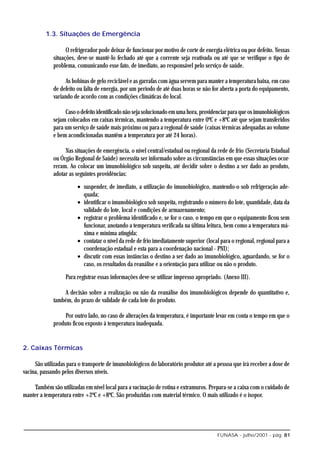1.3. Situações de Emergência

                   O refrigerador pode deixar de funcionar por motivo de corte de energia elétrica ou por defeito. Nessas
             situações, deve-se mantê-lo fechado até que a corrente seja reativada ou até que se verifique o tipo de
             problema, comunicando esse fato, de imediato, ao responsável pelo serviço de saúde.

                   As bobinas de gelo reciclável e as garrafas com água servem para manter a temperatura baixa, em caso
             de defeito ou falta de energia, por um período de até duas horas se não for aberta a porta do equipamento,
             variando de acordo com as condições climáticas do local.

                  Caso o defeito identificado não seja solucionado em uma hora, providenciar para que os imunobiológicos
             sejam colocados em caixas térmicas, mantendo a temperatura entre 0ºC e +8ºC até que sejam transferidos
             para um serviço de saúde mais próximo ou para a regional de saúde (caixas térmicas adequadas ao volume
             e bem acondicionadas mantêm a temperatura por até 24 horas).

                  Nas situações de emergência, o nível central/estadual ou regional da rede de frio (Secretaria Estadual
             ou Órgão Regional de Saúde) necessita ser informado sobre as circunstâncias em que essas situações ocor-
             reram. Ao colocar um imunobiológico sob suspeita, até decidir sobre o destino a ser dado ao produto,
             adotar as seguintes providências:

                        • suspender, de imediato, a utilização do imunobiológico, mantendo-o sob refrigeração ade-
                          quada;
                        • identificar o imunobiológico sob suspeita, registrando o número do lote, quantidade, data da
                          validade do lote, local e condições de armazenamento;
                        • registrar o problema identificado e, se for o caso, o tempo em que o equipamento ficou sem
                          funcionar, anotando a temperatura verificada na última leitura, bem como a temperatura má-
                          xima e mínima atingida;
                        • contatar o nível da rede de frio imediatamente superior (local para o regional, regional para a
                          coordenação estadual e esta para a coordenação nacional - PNI);
                        • discutir com essas instâncias o destino a ser dado ao imunobiológico, aguardando, se for o
                          caso, os resultados da reanálise e a orientação para utilizar ou não o produto.

                   Para registrar essas informações deve-se utilizar impresso apropriado. (Anexo III).

                 A decisão sobre a realização ou não da reanálise dos imunobiológicos depende do quantitativo e,
             também, do prazo de validade de cada lote do produto.

                  Por outro lado, no caso de alterações da temperatura, é importante levar em conta o tempo em que o
             produto ficou exposto à temperatura inadequada.


2. Caixas Térmicas

     São utilizadas para o transporte de imunobiológicos do laboratório produtor até a pessoa que irá receber a dose de
vacina, passando pelos diversos níveis.

    Também são utilizadas em nível local para a vacinação de rotina e extramuros. Prepara-se a caixa com o cuidado de
manter a temperatura entre +2ºC e +8ºC. São produzidas com material térmico. O mais utilizado é o isopor.




                                                                                       FUNASA - julho/2001 - pág. 81
 