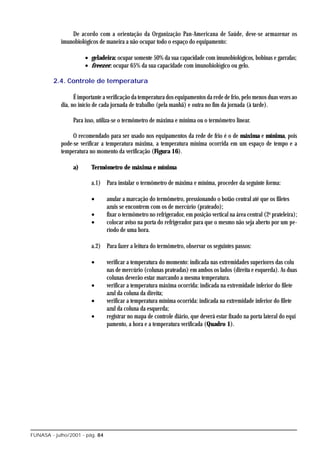 De acordo com a orientação da Organização Pan-Americana de Saúde, deve-se armazenar os
            imunobiológicos de maneira a não ocupar todo o espaço do equipamento:

                      • geladeira: ocupar somente 50% da sua capacidade com imunobiológicos, bobinas e garrafas;
                      • freezer: ocupar 65% da sua capacidade com imunobiológico ou gelo.

         2.4. Controle de temperatura

                  É importante a verificação da temperatura dos equipamentos da rede de frio, pelo menos duas vezes ao
            dia, no início de cada jornada de trabalho (pela manhã) e outra no fim da jornada (à tarde).

                 Para isso, utiliza-se o termômetro de máxima e mínima ou o termômetro linear.

                 O recomendado para ser usado nos equipamentos da rede de frio é o de máxima e mínima, pois
            pode-se verificar a temperatura máxima, a temperatura mínima ocorrida em um espaço de tempo e a
            temperatura no momento da verificação (Figura 16).

                 a)      Termômetro de máxima e mínima

                         a.1) Para instalar o termômetro de máxima e mínima, proceder da seguinte forma:

                         •      anular a marcação do termômetro, pressionando o botão central até que os filetes
                                azuis se encontrem com os de mercúrio (prateado);
                         •      fixar o termômetro no refrigerador, em posição vertical na área central (2a prateleira);
                         •      colocar aviso na porta do refrigerador para que o mesmo não seja aberto por um pe-
                                ríodo de uma hora.

                         a.2) Para fazer a leitura do termômetro, observar os seguintes passos:

                         •      verificar a temperatura do momento: indicada nas extremidades superiores das colu
                                nas de mercúrio (colunas prateadas) em ambos os lados (direita e esquerda). As duas
                                colunas deverão estar marcando a mesma temperatura.
                         •      verificar a temperatura máxima ocorrida: indicada na extremidade inferior do filete
                                azul da coluna da direita;
                         •      verificar a temperatura mínima ocorrida: indicada na extremidade inferior do filete
                                azul da coluna da esquerda;
                         •      registrar no mapa de controle diário, que deverá estar fixado na porta lateral do equi
                                pamento, a hora e a temperatura verificada (Quadro 1).




FUNASA - julho/2001 - pág. 84
 