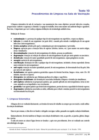 Texto 10
                                     Procedimentos de Limpeza na Sala de Vacinação



      A limpeza sistemática da sala de vacinação e sua manutenção têm como objetivos: prevenir infecções cruzadas,
proporcionar conforto e segurança à clientela e à equipe de trabalho, bem como manter um ambiente limpo e agradável.
Para isso, é importante que você conheça algumas definições da terminologia antiinfecciosa.

     Definição de Termos:

     • contaminação: é a presença de qualquer tipo de microorganismo em superfícies, corpos ou objetos;
     • infecção: é o estado de um organismo (ou parte dele), causado pela entrada e multiplicação de um agente
       infeccioso (microorganismos);
     • técnica asséptica: método pelo qual a contaminação por microorganismos é prevenida;
     • limpeza: operação para a remoção física de sujeiras (detritos, insetos, etc.) para manter em asseio artigos,
       áreas e instalações;
     • descontaminação: remoção de microorganismos de objetos, pessoas ou ambientes;
     • degermação: remoção ou redução do número de microorganismos da pele por meio químico ou mecânico;
     • desinfecção: remoção de maior quantidade possível de microorganismos, sejam patogênicos ou não;
     • assepsia: ausência de microorganismos;
     • esterilização: destruição de todo e qualquer tipo de microorganismo, incluindo a forma esporulada (forma
       mais resistente do microorganismo);
     • anti-sepsia: remoção em maior quantidade possível, de microorganismos, de determinado local da pele, feita
       por meio de anti-sépticos;
     • desinfetantes: são agentes químicos germicidas capazes de destruir bactérias, fungos e vírus, entre 10 e 30
       minutos, mas não os esporos;
     • detergentes: são substâncias que eliminam gorduras de artigos e superfícies;
     • detergentes-desinfetante: são formulações associadas destinadas à limpeza e desinfecção simultâneas;
     • anti-sépticos: substâncias ou preparação química, que, quando aplicada nos microorganismos, torna-os inó-
       cuos, matando-os ou impedindo o seu crescimento;
     • germicida: é um agente químico que destrói microorganismos, porém não tem a capacidade de destruir esporos;
     • degermantes: substâncias associadas ao sabão, utilizadas para reduzir o máximo possível os microorganismos
       em determinado local da pele.


1. Limpeza Sistemática

     A limpeza deve ser realizada diariamente, ao término do turno de trabalho ou sempre que necessário, sendo utiliza-
da solução desinfetante.

     Uma vez por semana, o chão deve ser lavado e esfregado com água e sabão, passando em seguida a solução desinfetante.

      Quinzenalmente, deverão também ser limpos com solução desinfetante o teto, as paredes, as janelas, globos, lâmpa-
das e portas.
      A cada seis meses as caixas d’água devem ser lavadas e, após esse procedimento, deve ser realizado um controle
microbiológico da água.


   Extraído de Brasil. Fundação Nacional de Saúde. Manual de procedimentos para vacinação: 3a ed. Brasília: 1994.


                                                                                           FUNASA - julho/2001 - pág. 89
 