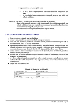 • limpar os móveis e portas da seguinte forma:

                        −      os de aço, fórmica ou pintados a óleo com solução desinfetante, enxugando-os logo
                               após;
                        −      os envernizados, limpar com pano seco e em seguida passar um pano úmido com
                               solução desinfetante.

    Observação: − os móveis e portas devem, de preferência, ser pintados com tinta a óleo;
                − limpar o chão, sempre do fundo para a saída, com vassoura de pêlo envolvida em pano úmido com
                  solução desinfetante, tantas vezes quantas forem necessárias, até que o ambiente fique limpo (três
                   vezes no mínimo); em seguida, passar pano seco;
                − o chão não deve ser varrido, para evitar a dispersão do pó no ambiente.


2. Limpeza e Desinfecção das Caixas D’Água

   • fechar o registro de entrada de água da caixa d’água;
   • esvaziar a caixa, abrindo todas as torneiras e dando descarga nos banheiros;
   • com a caixa vazia, friccionar as paredes com escova limpa ou bucha para remover as crostas e sujeiras: pode-se
     usar hipoclorito de sódio a 2% para este procedimento;
   • escoar a sujeira, abrir o registro e encher novamente a caixa. Se o resíduo for muito grosso e a caixa não tiver
     tubulação própria para este escoamento, remover com a mão o resíduo mais grosso para evitar entupimentos;
   • com a caixa cheia, acrescentar hipoclorito de sódio a 2% (água sanitária) conforme quadro abaixo;
   • abrir as torneiras e deixar escoar a água até sentir o cheiro do hipoclorito, fechar imediatamente, permitindo
     também a desinfecção da tubulação;
   • depois de duas horas, fechar novamente o registro de entrada e esvaziar a caixa por todas as torneiras (essa
     água não se presta para o uso);
   • se o cheiro de hipoclorito ainda estiver muito forte, encher e esvaziar novamente a caixa. Fechar com tampa e
     verificar se ficou bem vedada. Isto diminuirá o risco de pequenos animais e suas excretas penetrarem na caixa,
     contaminando-a;
   • a seguir, usar normalmente a caixa.


                                   Diluição do hipoclorito de sódio a 2%




                                                                                    FUNASA - julho/2001 - pág. 91
 