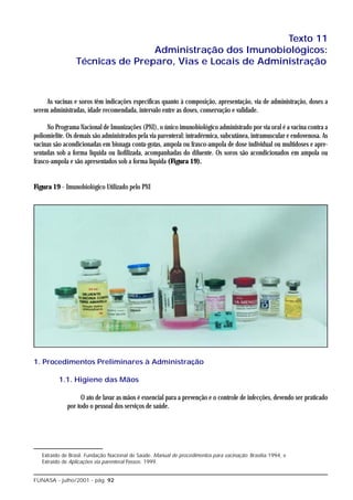 Texto 11
                                 Administração dos Imunobiológicos:
                 Técnicas de Preparo, Vias e Locais de Administração



     As vacinas e soros têm indicações específicas quanto à composição, apresentação, via de administração, doses a
serem administradas, idade recomendada, intervalo entre as doses, conservação e validade.

      No Programa Nacional de Imunizações (PNI), o único imunobiológico administrado por via oral é a vacina contra a
poliomielite. Os demais são administrados pela via parenteral: intradérmica, subcutânea, intramuscular e endovenosa. As
vacinas são acondicionadas em bisnaga conta-gotas, ampola ou frasco-ampola de dose individual ou multidoses e apre-
sentadas sob a forma líquida ou liofilizada, acompanhadas do diluente. Os soros são acondicionados em ampola ou
frasco-ampola e são apresentados sob a forma líquida (Figura 19).


Figura 19 - Imunobiológico Utilizado pelo PNI




1. Procedimentos Preliminares à Administração

          1.1. Higiene das Mãos

                   O ato de lavar as mãos é essencial para a prevenção e o controle de infecções, devendo ser praticado
             por todo o pessoal dos serviços de saúde.




   Extraído de Brasil. Fundação Nacional de Saúde. Manual de procedimentos para vacinação. Brasília:1994, e
   Extraído de Aplicações via parenteral Passos: 1999.


FUNASA - julho/2001 - pág. 92
 