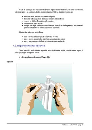 Na sala de vacinação esse procedimento deve ser rigorosamente obedecido para evitar a contamina-
              ção no preparo e na administração dos imunobiológicos. A higiene das mãos consiste em:

                        •   molhar as mãos, ensaboá-las com sabão líquido;
                        •   friccionar toda a superfície das mãos, inclusive entre os dedos;
                        •   remover os detritos depositados sob as unhas;
                        •   enxaguar com água corrente;
                        •   enxugar com papel toalha ou, na sua falta, com toalha de tecido limpa e seca, trocada a cada
                            jornada de trabalho, no mínimo, ou quando necessário.

                   A higiene das mãos deve ser realizada:

                        • antes e após a administração de cada vacina ou soro;
                        • antes e após o manuseio dos materiais, das vacinas e dos soros;
                        • antes e após qualquer atividade executada na sala de vacinação.

            1.2. Preparo de Vacinas Injetáveis

                   Com o material e medicamentos separados, mãos devidamente lavadas e conhecimento seguro da
              indicação, seguir os seguintes passos:

                   a) abrir a embalagem da seringa (Figura 20);

Figura 20




                                                                                       FUNASA - julho/2001 - pág. 93
 