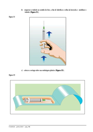 b) empurrar o êmbolo no sentido do bico, a fim de lubrificar a rolha da borracha e mobilizar o
                    êmbolo (Figura 21);

Figura 21




                c) colocar a seringa sobre sua embalagem plástica (Figura 22);

Figura 22




FUNASA - julho/2001 - pág. 94
 