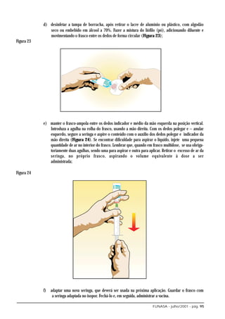 d) desinfetar a tampa de borracha, após retirar o lacre de alumínio ou plástico, com algodão
               seco ou embebido em álcool a 70%. Fazer a mistura do liófilo (pó), adicionando diluente e
               movimentando o frasco entre os dedos de forma circular (Figura 23);
Figura 23




            e) manter o frasco-ampola entre os dedos indicador e médio da mão esquerda na posição vertical.
               Introduza a agulha na rolha do frasco, usando a mão direita. Com os dedos polegar e − anular
               esquerdo, segure a seringa e aspire o conteúdo com o auxílio dos dedos polegar e indicador da
               mão direita (Figura 24). Se encontrar dificuldade para aspirar o líquido, injete uma pequena
               quantidade de ar no interior do frasco. Lembrar que, quando em frasco multidose, se usa obriga-
               toriamente duas agulhas, sendo uma para aspirar e outra para aplicar. Retirar o excesso de ar da
               seringa, no próprio frasco, aspirando o volume equivalente à dose a ser
               administrada;

Figura 24




            f) adaptar uma nova seringa, que deverá ser usada na próxima aplicação. Guardar o frasco com
                a seringa adaptada no isopor. Fechá-lo e, em seguida, administrar a vacina.

                                                                               FUNASA - julho/2001 - pág. 95
 
