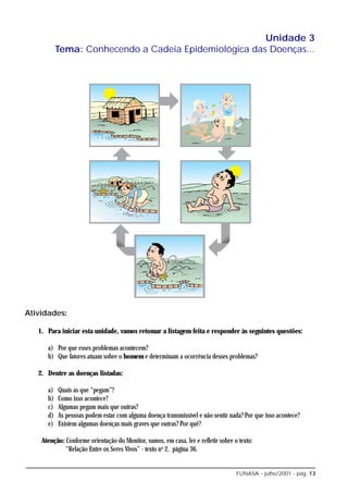 Unidade 3
           Tema: Conhecendo a Cadeia Epidemiológica das Doenças...




Atividades:

   1. Para iniciar esta unidade, vamos retomar a listagem feita e responder às seguintes questões:

      a) Por que esses problemas acontecem?
      b) Que fatores atuam sobre o homem e determinam a ocorrência desses problemas?

   2. Dentre as doenças listadas:

      a)   Quais as que “pegam”?
      b)   Como isso acontece?
      c)   Algumas pegam mais que outras?
      d)   As pessoas podem estar com alguma doença transmissível e não sentir nada? Por que isso acontece?
      e)   Existem algumas doenças mais graves que outras? Por quê?

    Atenção: Conforme orientação do Monitor, vamos, em casa, ler e refletir sobre o texto:
             “Relação Entre os Seres Vivos” - texto no 2, página 36.


                                                                                   FUNASA - julho/2001 - pág. 13
 