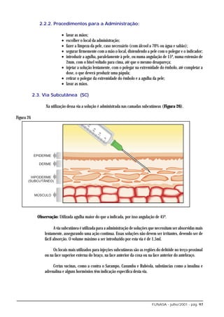 2.2.2. Procedimentos para a Administração:

                             • lavar as mãos;
                             • escolher o local da administração;
                             • fazer a limpeza da pele, caso necessário (com álcool a 70% ou água e sabão);
                             • segurar firmemente com a mão o local, distendendo a pele com o polegar e o indicador;
                             • introduzir a agulha, paralelamente à pele, ou numa angulação de 15º, numa extensão de
                               2mm, com o bisel voltado para cima, até que o mesmo desapareça;
                             • injetar a solução lentamente, com o polegar na extremidade do êmbolo, até completar a
                               dose, o que deverá produzir uma pápula;
                             • retirar o polegar da extremidade do êmbolo e a agulha da pele;
                             • lavar as mãos.

            2.3. Via Subcutânea (SC)

                   Na utilização dessa via a solução é administrada nas camadas subcutâneas (Figura 26).

Figura 26




              Observação: Utilizada agulha maior do que a indicada, por isso angulação de 45º.

                         A via subcutânea é utilizada para a administração de soluções que necessitam ser absorvidas mais
                  lentamente, assegurando uma ação contínua. Essas soluções não devem ser irritantes, devendo ser de
                  fácil absorção. O volume máximo a ser introduzido por esta via é de 1,5ml.

                       Os locais mais utilizados para injeções subcutâneas são as regiões do deltóide no terço proximal
                  ou na face superior externa do braço, na face anterior da coxa ou na face anterior do antebraço.

                       Certas vacinas, como a contra o Sarampo, Caxumba e Rubéola, substâncias como a insulina e
                  adrenalina e alguns hormônios têm indicação específica desta via.




                                                                                        FUNASA - julho/2001 - pág. 97
 