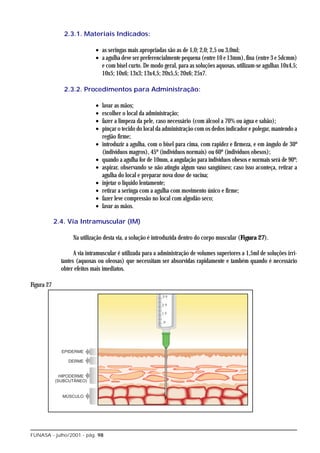2.3.1. Materiais Indicados:

                             • as seringas mais apropriadas são as de 1,0; 2,0; 2,5 ou 3,0ml;
                             • a agulha deve ser preferencialmente pequena (entre 10 e 13mm), fina (entre 3 e 5dcmm)
                               e com bisel curto. De modo geral, para as soluções aquosas, utilizam-se agulhas 10x4,5;
                               10x5; 10x6; 13x3; 13x4,5; 20x5,5; 20x6; 25x7.

               2.3.2. Procedimentos para Administração:

                             •   lavar as mãos;
                             •   escolher o local da administração;
                             •   fazer a limpeza da pele, caso necessário (com álcool a 70% ou água e sabão);
                             •   pinçar o tecido do local da administração com os dedos indicador e polegar, mantendo a
                                 região firme;
                             •   introduzir a agulha, com o bisel para cima, com rapidez e firmeza, e em ângulo de 30º
                                 (indivíduos magros), 45º (indivíduos normais) ou 60º (indivíduos obesos);
                             •   quando a agulha for de 10mm, a angulação para indivíduos obesos e normais será de 90º;
                             •   aspirar, observando se não atingiu algum vaso sangüíneo; caso isso aconteça, retirar a
                                 agulha do local e preparar nova dose de vacina;
                             •   injetar o líquido lentamente;
                             •   retirar a seringa com a agulha com movimento único e firme;
                             •   fazer leve compressão no local com algodão seco;
                             •   lavar as mãos.

            2.4. Via Intramuscular (IM)

                   Na utilização desta via, a solução é introduzida dentro do corpo muscular (Figura 27).

                    A via intramuscular é utilizada para a administração de volumes superiores a 1,5ml de soluções irri-
              tantes (aquosas ou oleosas) que necessitam ser absorvidas rapidamente e também quando é necessário
              obter efeitos mais imediatos.

Figura 27




FUNASA - julho/2001 - pág. 98
 