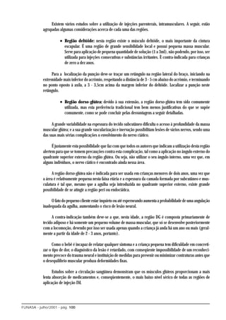 Existem vários estudos sobre a utilização de injeções parenterais, intramusculares. A seguir, estão
            agrupadas algumas considerações acerca de cada uma das regiões.

                      • Região deltóide: nesta região existe o músculo deltóide, o mais importante da cintura
                        escapular. É uma região de grande sensibilidade local e possui pequena massa muscular.
                        Serve para aplicação de pequena quantidade de solução (1 a 3ml), não podendo, por isso, ser
                        utilizada para injeções consecutivas e substâncias irritantes. È contra-indicada para crianças
                        de zero a dez anos.

                 Para a localização da punção deve-se traçar um retângulo na região lateral do braço, iniciando na
            extremidade mais inferior do acrômio, respeitando a distância de 3 - 5 cm abaixo do acrômio, e terminando
            no ponto oposto à axila, a 3 - 3,5cm acima da margem inferior do deltóide. Localizar a punção neste
            retângulo.

                      • Região dorso-glútea: devido à sua extensão, a região dorso-glútea tem sido comumente
                        utilizada, mas esta preferência tradicional tem bem menos justificativas do que se supõe
                        comumente, como se pode concluir pelas desvantagens a seguir detalhadas.

                 A grande variabilidade na espessura do tecido subcutâneo dificulta o acesso à profundidade da massa
            muscular glútea; e a sua grande vascularização e inervação possibilitam lesões de vários nervos, sendo uma
            das suas mais sérias complicações o envolvimento do nervo ciático.

                  É justamente esta possibilidade que faz com que todos os autores que indicam a utilização desta região
            alertem para que se tomem precauções contra esta complicação, tal como a aplicação no ângulo externo do
            quadrante superior externo da região glútea. Ou seja, não utilizar o seu ângulo interno, uma vez que, em
            alguns indivíduos, o nervo ciático é encontrado ainda nessa área.

                  A região dorso-glútea não é indicada para ser usada em crianças menores de dois anos, uma vez que
            a área é relativamente pequena nesta faixa etária e a espessura da camada formada por subcutâneo e mus-
            culatura é tal que, mesmo que a agulha seja introduzida no quadrante superior externo, existe grande
            possibilidade de se atingir a região peri ou endociática.

                 O fato do pequeno cliente estar inquieto ou até esperneando aumenta a probabilidade de uma angulação
            inadequada da agulha, aumentando o risco de lesão neural.

                  A contra-indicação também deve-se a que, nesta idade, a região DG é composta primariamente de
            tecido adiposo e há somente um pequeno volume de massa muscular, que só se desenvolve posteriormente
            com a locomoção, devendo por isso ser usada apenas quando a criança já anda há um ano ou mais (geral-
            mente a partir da idade de 2 - 3 anos, portanto).

                  Como o bebê é incapaz de relatar qualquer sintoma e a criança pequena tem dificuldade em concreti-
            zar o tipo de dor, o diagnóstico da lesão é retardado, com conseqüente impossibilidade de um reconheci-
            mento precoce do trauma neural e instituição de medidas para prevenir ou minimizar contraturas antes que
            o desequilíbrio muscular produza deformidades fixas.

                  Estudos sobre a circulação sangüínea demonstram que os músculos glúteos proporcionam a mais
            lenta absorção de medicamentos e, conseqüentemente, o mais baixo nível sérico de todas as regiões de
            aplicação de injeção IM.




FUNASA - julho/2001 - pág. 100
 