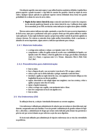 A localização sugerida como mais segura é a que utiliza fronteiras anatômicas definidas (espinha ilíaca
  póstero-superior e grande trocanter) e cuja linha de conexão fica paralela e lateral ao trajeto do nervo
  ciático. Qualquer injeção aplicada no quadrante superior externo delimitado dessa forma terá grande
  probalidade de se afastar do curso do nervo ciático.

             • Região da face ântero-lateral da coxa: o músculo vasto lateral é o maior dos componen-
               tes do músculo quadríceps femural, na face ântero-lateral da coxa. A utilização desta região
               foi recomendada, já em 1920, em vista das contra-indicações às regiões dorso-glútea e deltóide.

        Diversos outros autores indicam esta região, apontando-a como livre de vasos ou nervos importantes e
  de fácil acesso, tanto para o profissional como para o próprio cliente que dela poderá utilizar-se sozinho
  (auto-aplicação). É uma região facilmente exposta e proporciona melhor controle de pacientes agitados ou
  crianças chorosas. Por estarem os músculos desta região melhor desenvolvidos, desde o nascimento, e
  afastados de nervos importantes, alguns autores a indicam especialmente para crianças.

   2.4.1. Materiais Indicados:

                  • a seringa varia conforme o volume a ser injetado (entre 1,0 e 20ml);
                  • comprimento e calibre da agulha variam de acordo com a solubilidade do líquido a ser
                    injetado (entre 20 e 40mm); o bisel da agulha deve ser longo, para facilitar a introdução
                    (entre 5,5 e 9mm), e espessura entre 5,5 e 7dcmm - dimensões: 20x5,5; 20x6; 25x6;
                    25x7; 30x7.

   2.4.2. Procedimentos para Administração:

                  •   lavar as mãos;
                  •   fazer a limpeza da pele, caso necessário (com álcool a 70% ou água e sabão);
                  •   esticar a pele com os dedos indicador e polegar, mantendo o músculo firme;
                  •   introduzir a agulha na região lateral da coxa, com angulação levemente oblíqua ao eixo
                      longitudinal da perna em direção podálica;
                  •   aspirar, observando se não atingiu algum vaso sangüíneo; caso isso aconteça, retirar a
                      agulha e preparar outra dose de vacina;
                  •   injetar o líquido lentamente;
                  •   retirar a seringa com a agulha, com movimento único e firme;
                  •   fazer leve compressão no local com algodão seco;
                  •   lavar as mãos.

2.5. Via Endovenosa (EV)

       Na utilização desta via, a solução é introduzida diretamente na corrente sangüínea.

        A via endovenosa é utilizada para administração de soluções que necessitam ser absorvidas mais rapi-
  damente, assegurando uma ação imediata. O seu uso permite a administração de grandes volumes de líqui-
  dos e, além disso, a administração de drogas que seriam contra-indicadas pelas demais vias parenterais e
  pela via oral, por serem irritantes ou por sofrerem a ação dos sucos digestivos.

       Os locais mais utilizados para administração de injeções endovenosas são as veias das extremidades
  ou periféricas.



                                                                            FUNASA - julho/2001 - pág. 101
 
