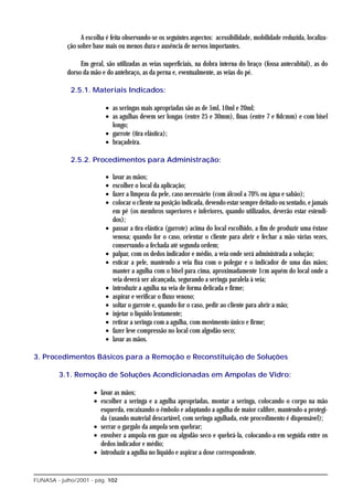 A escolha é feita observando-se os seguintes aspectos: acessibilidade, mobilidade reduzida, localiza-
            ção sobre base mais ou menos dura e ausência de nervos importantes.

                 Em geral, são utilizadas as veias superficiais, na dobra interna do braço (fossa antecubital), as do
            dorso da mão e do antebraço, as da perna e, eventualmente, as veias do pé.

             2.5.1. Materiais Indicados:

                           • as seringas mais apropriadas são as de 5ml, 10ml e 20ml;
                           • as agulhas devem ser longas (entre 25 e 30mm), finas (entre 7 e 8dcmm) e com bisel
                             longo;
                           • garrote (tira elástica);
                           • braçadeira.

             2.5.2. Procedimentos para Administração:

                           •   lavar as mãos;
                           •   escolher o local da aplicação;
                           •   fazer a limpeza da pele, caso necessário (com álcool a 70% ou água e sabão);
                           •   colocar o cliente na posição indicada, devendo estar sempre deitado ou sentado, e jamais
                               em pé (os membros superiores e inferiores, quando utilizados, deverão estar estendi-
                               dos);
                           •   passar a tira elástica (garrote) acima do local escolhido, a fim de produzir uma êxtase
                               venosa; quando for o caso, orientar o cliente para abrir e fechar a mão várias vezes,
                               conservando-a fechada até segunda ordem;
                           •   palpar, com os dedos indicador e médio, a veia onde será administrada a solução;
                           •   esticar a pele, mantendo a veia fixa com o polegar e o indicador de uma das mãos;
                               manter a agulha com o bisel para cima, aproximadamente 1cm aquém do local onde a
                               veia deverá ser alcançada, segurando a seringa paralela à veia;
                           •   introduzir a agulha na veia de forma delicada e firme;
                           •   aspirar e verificar o fluxo venoso;
                           •   soltar o garrote e, quando for o caso, pedir ao cliente para abrir a mão;
                           •   injetar o líquido lentamente;
                           •   retirar a seringa com a agulha, com movimento único e firme;
                           •   fazer leve compressão no local com algodão seco;
                           •   lavar as mãos.

3. Procedimentos Básicos para a Remoção e Reconstituição de Soluções

         3.1. Remoção de Soluções Acondicionadas em Ampolas de Vidro:

                      • lavar as mãos;
                      • escolher a seringa e a agulha apropriadas, montar a seringa, colocando o corpo na mão
                        esquerda, encaixando o êmbolo e adaptando a agulha de maior calibre, mantendo-a protegi-
                        da (usando material descartável, com seringa agulhada, este procedimento é dispensável);
                      • serrar o gargalo da ampola sem quebrar;
                      • envolver a ampola em gaze ou algodão seco e quebrá-la, colocando-a em seguida entre os
                        dedos indicador e médio;
                      • introduzir a agulha no líquido e aspirar a dose correspondente.


FUNASA - julho/2001 - pág. 102
 