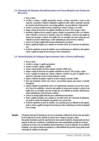 3.2. Remoção de Soluções Acondicionadas em Frasco Ampola com Tampa de
      Borracha:

              • lavar as mãos;
              • escolher a seringa e a agulha apropriadas, montar a seringa, colocando o corpo na mão
                esquerda, encaixando o êmbolo e adaptando a agulha de maior calibre, mantendo-a protegi-
                da (usando material descartável, com seringa agulhada, este procedimento é dispensável);
              • remover a proteção metálica do frasco-ampola que contém a solução a ser usada;
              • limpar a tampa de borracha com algodão embebido em álcool a 70% ou água e sabão;
              • introduzir a agulha no frasco-ampola e aspirar o líquido correspondente à dose a ser adminis-
                trada, retirando o excesso de ar (quando o frasco for multidoses, conservar uma agulha no
                mesmo para proteger a solução; esta agulha deve ser protegida com uma seringa que será
                utilizada na próxima administração, sendo substituída por outra de forma contínua);
              • colocar na seringa a agulha indicada para administração da solução;
              • deixar a agulha protegida com a ampola ou com tubo estéril, até o momento da administra-
                ção;
              • ao fim do expediente ou turno de trabalho, caso o produto possa ser utilizado no dia seguinte,
                retirar a agulha da tampa de borracha para evitar contaminação.

  3.3. Reconstituição de Soluções Apresentadas Sob a Forma Liofilizada:

              •   lavar as mãos;
              •   escolher a seringa e a agulha apropriadas;
              •   montar a seringa e adaptar a agulha;
              •   retirar a tampa metálica do frasco-ampola contendo o liófilo (pó);
              •   limpar a tampa de borracha com algodão embebido em álcool a 70% ou água e sabão;
              •   serrar o gargalo da ampola que contém o diluente, envolvê-la em gaze ou algodão seco e
                  quebrá-la, colocando-a entre os dedos indicador e médio;
              •   aspirar o diluente da ampola e injetá-lo no frasco-ampola contendo o liófilo;
              •   fazer um movimento rotativo com o frasco, sem produzir espuma, para tornar o conteúdo
                  homogêneo;
              •   aspirar o líquido correspondente à dose a ser administrada, retirando o excesso de ar (quan-
                  do o frasco for multidoses, conservar uma agulha no mesmo para proteger a solução; essa
                  agulha deve ser protegida com uma seringa que será utilizada na próxima administração,
                  sendo substituída por outra de forma contínua);
              •   colocar na seringa agulha indicada para a administração da solução;
              •   deixar a agulha protegida com a ampola ou com tubo estéril, até o momento da administra-
                  ção; pode ser usado um adaptador apropriado com o mesmo fim;
              •   ao fim do expediente ou turno de trabalho, caso o produto possa ser utilizado no dia seguinte,
                  pode-se retirar a agulha da tampa de borracha para evitar contaminação ou deixá-la adaptada
                  com a seringa.


Atenção:   O Programa Nacional de Imunizações não tem recomendado a utilização do álcool como anti-séptico
           local na aplicação de vacinas. Quando necessário, faz-se a limpeza com água e sabão.
           Esta prática foi adotada a partir de experiências de vários estados brasileiros, demonstrando não haver
           aumento de infecções secundárias e contribuindo para evitar oportunidades perdidas de vacinação.
           A aplicação da vacina se faz em indivíduos imunocompetentes e em local adequado. Já em ambiente
           hospitalar, o risco pela circulação dos patógenos e a vulnerabilidade dos pacientes requer práticas mais
           extremadas de cuidados de anti-sepsia.

                                                                               FUNASA - julho/2001 - pág. 103
 