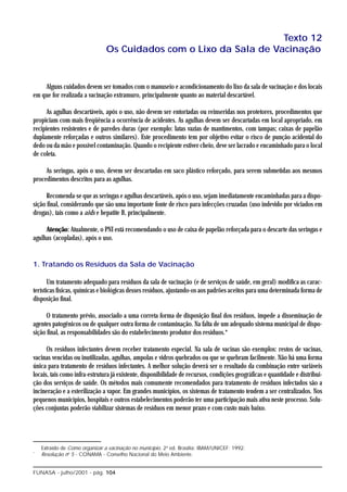 Texto 12
                               Os Cuidados com o Lixo da Sala de Vacinação


    Alguns cuidados devem ser tomados com o manuseio e acondicionamento do lixo da sala de vacinação e dos locais
em que for realizada a vacinação extramuro, principalmente quanto ao material descartável.

      As agulhas descartáveis, após o uso, não devem ser entortadas ou reinseridas nos protetores, procedimentos que
propiciam com mais freqüência a ocorrência de acidentes. As agulhas devem ser descartadas em local apropriado, em
recipientes resistentes e de paredes duras (por exemplo: latas vazias de mantimentos, com tampas; caixas de papelão
duplamente reforçadas e outros similares). Este procedimento tem por objetivo evitar o risco de punção acidental do
dedo ou da mão e possível contaminação. Quando o recipiente estiver cheio, deve ser lacrado e encaminhado para o local
de coleta.

     As seringas, após o uso, devem ser descartadas em saco plástico reforçado, para serem submetidas aos mesmos
procedimentos descritos para as agulhas.

      Recomenda-se que as seringas e agulhas descartáveis, após o uso, sejam imediatamente encaminhadas para a dispo-
sição final, considerando que são uma importante fonte de risco para infecções cruzadas (uso indevido por viciados em
drogas), tais como a aids e hepatite B, principalmente.

     Atenção: Atualmente, o PNI está recomendando o uso de caixa de papelão reforçada para o descarte das seringas e
agulhas (acopladas), após o uso.


1. Tratando os Resíduos da Sala de Vacinação

       Um tratamento adequado para resíduos da sala de vacinação (e de serviços de saúde, em geral) modifica as carac-
terísticas físicas, químicas e biológicas desses resíduos, ajustando-os aos padrões aceitos para uma determinada forma de
disposição final.

      O tratamento prévio, associado a uma correta forma de disposição final dos resíduos, impede a disseminação de
agentes patogênicos ou de qualquer outra forma de contaminação. Na falta de um adequado sistema municipal de dispo-
sição final, as responsabilidades são do estabelecimento produtor dos resíduos.*

      Os resíduos infectantes devem receber tratamento especial. Na sala de vacinas são exemplos: restos de vacinas,
vacinas vencidas ou inutilizadas, agulhas, ampolas e vidros quebrados ou que se quebram facilmente. Não há uma forma
única para tratamento de resíduos infectantes. A melhor solução deverá ser o resultado da combinação entre variáveis
locais, tais como infra-estrutura já existente, disponibilidade de recursos, condições geográficas e quantidade e distribui-
ção dos serviços de saúde. Os métodos mais comumente recomendados para tratamento de resíduos infectados são a
incineração e a esterilização a vapor. Em grandes municípios, os sistemas de tratamento tendem a ser centralizados. Nos
pequenos municípios, hospitais e outros estabelecimentos poderão ter uma participação mais ativa neste processo. Solu-
ções conjuntas poderão viabilizar sistemas de resíduos em menor prazo e com custo mais baixo.




    Extraído de Como organizar a vacinação no município. 2a ed. Brasília: IBAM/UNICEF; 1992.
*
    Resolução no 5 - CONAMA - Conselho Nacional do Meio Ambiente.


FUNASA - julho/2001 - pág. 104
 