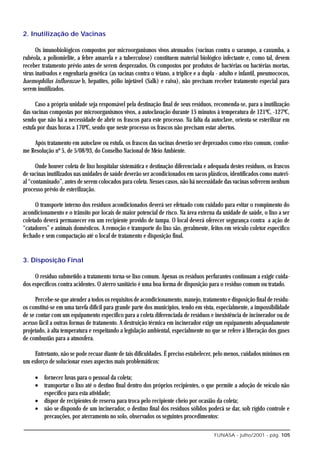 2. Inutilização de Vacinas

      Os imunobiológicos compostos por microorganismos vivos atenuados (vacinas contra o sarampo, a caxumba, a
rubéola, a poliomielite, a febre amarela e a tuberculose) constituem material biológico infectante e, como tal, devem
receber tratamento prévio antes de serem desprezados. Os compostos por produtos de bactérias ou bactérias mortas,
vírus inativados e engenharia genética (as vacinas contra o tétano, a tríplice e a dupla - adulto e infantil, pneumococos,
haemophilus influenzae b, hepatites, pólio injetável (Salk) e raiva), não precisam receber tratamento especial para
serem inutilizados.

      Caso a própria unidade seja responsável pela destinação final de seus resíduos, recomenda-se, para a inutilização
das vacinas compostas por microorganismos vivos, a autoclavação durante 15 minutos à temperatura de 121ºC, -127ºC,
sendo que não há a necessidade de abrir os frascos para este processo. Na falta da autoclave, orienta-se esterilizar em
estufa por duas horas a 170ºC, sendo que neste processo os frascos não precisam estar abertos.

    Após tratamento em autoclave ou estufa, os frascos das vacinas deverão ser deprezados como eixo comum, confor-
me Resolução nº 5, de 5/08/93, do Conselho Nacional de Meio Ambiente.

      Onde houver coleta de lixo hospitalar sistemática e destinação diferenciada e adequada destes resíduos, os frascos
de vacinas inutilizados nas unidades de saúde deverão ser acondicionados em sacos plásticos, identificados como materi-
al “contaminado”, antes de serem colocados para coleta. Nesses casos, não há necessidade das vacinas sofrerem nenhum
processo prévio de esterilização.

      O transporte interno dos resíduos acondicionados deverá ser efetuado com cuidado para evitar o rompimento do
acondicionamento e o trânsito por locais de maior potencial de risco. Na área externa da unidade de saúde, o lixo a ser
coletado deverá permanecer em um recipiente provido de tampa. O local deverá oferecer segurança contra a ação de
“catadores” e animais domésticos. A remoção e transporte do lixo são, geralmente, feitos em veículo coletor específico
fechado e sem compactação até o local de tratamento e disposição final.


3. Disposição Final

     O resíduo submetido a tratamento torna-se lixo comum. Apenas os resíduos perfurantes continuam a exigir cuida-
dos específicos contra acidentes. O aterro sanitário é uma boa forma de disposição para o resíduo comum ou tratado.

      Percebe-se que atender a todos os requisitos de acondicionamento, manejo, tratamento e disposição final de resídu-
os constitui-se em uma tarefa difícil para grande parte dos municípios, tendo em vista, especialmente, a impossibilidade
de se contar com um equipamento específico para a coleta diferenciada de resíduos e inexistência de incinerador ou de
acesso fácil a outras formas de tratamento. A destruição térmica em incinerador exige um equipamento adequadamente
projetado, à alta temperatura e respeitando a legislação ambiental, especialmente no que se refere à liberação dos gases
de combustão para a atmosfera.

     Entretanto, não se pode recuar diante de tais dificuldades. É preciso estabelecer, pelo menos, cuidados mínimos em
um esforço de solucionar esses aspectos mais problemáticos:

     • fornecer luvas para o pessoal da coleta;
     • transportar o lixo até o destino final dentro dos próprios recipientes, o que permite a adoção de veículo não
       específico para esta atividade;
     • dispor de recipientes de reserva para troca pelo recipiente cheio por ocasião da coleta;
     • não se dispondo de um incinerador, o destino final dos resíduos sólidos poderá se dar, sob rígido controle e
       precauções, por aterramento no solo, observados os seguintes procedimentos:

                                                                                       FUNASA - julho/2001 - pág. 105
 