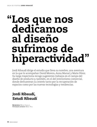 sa la de v i s i t a s JO R D I R I B AU D Í




“Los que nos
 dedicamos
 al diseño
 sufrimos de
 hiperactividad”
          Jordi Ribaudí dirige el estudio que lleva su nombre, una aventura
          en la que le acompañan david Morera, anna Marsal y Maite Pérez.
          su larga trayectoria recoge sugerentes trabajos en el campo del
          diseño de producto y, también, en el del interiorismo comercial,
          donde demuestran su interés tanto por la recuperación de
          espacios como por las nuevas tecnologías y tendencias.



           Jordi Ribaudí,
           Estudi Ribaudí
           EntrEvista: Moira Caballé.
           FotograFía retrato: MarC Vila.




44   proyecto contract
 