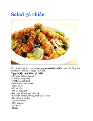 Salad gà chiên

Chỉ với vài bước đơn giản bạn có ngay món salad gà chiên vừa có thể dùng làm
món khai vị hấp dẫn lạ miệng và đủ chất.

Nguyên liệu làm Salad gà chiên:
- 300 gr ức gà hoặc thăn gà
- 3 M rượu vang trắng
- 3/2M nước cốt chanh
- 2m hạt tiêu, muối, ớt bột
- 150gr bột mì
- 6M bột bắp
- 100 ml nước lạnh
- Bột chiên xù hoặc vụn bánh mì
- Rau diếp, xà lách, cần tây, hành tây, cà chua
- Ớt chuông, ô liu đen
- 250 mayonnaise
- 10M mật ong
- 5M mù tạt
- Dầu ăn

 