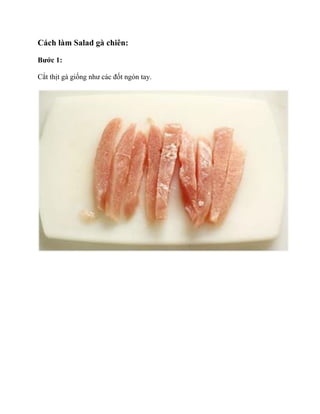 Cách làm Salad gà chiên:
Bước 1:
Cắt thịt gà giống như các đốt ngón tay.

 