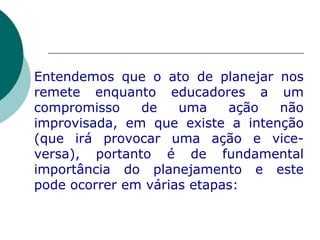 Entendemos que o ato de planejar nos remete enquanto educadores a um compromisso de uma ação não improvisada, em que existe a intenção (que irá provocar uma ação e vice-versa), portanto é de fundamental importância do planejamento e este pode ocorrer em várias etapas: 
