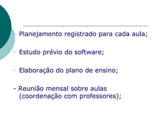 Planejamento registrado para cada aula; Estudo prévio do software; Elaboração do plano de ensino; - Reunião mensal sobre aulas (coordenação com professores); 