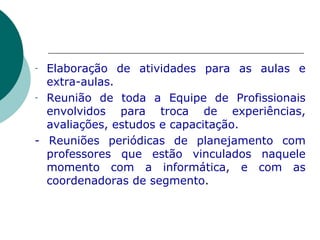 Elaboração de atividades para as aulas e extra-aulas. Reunião de toda a Equipe de Profissionais envolvidos para troca de experiências, avaliações, estudos e capacitação.  - Reuniões periódicas de planejamento com professores que estão vinculados naquele momento com a informática, e com as coordenadoras de segmento . 