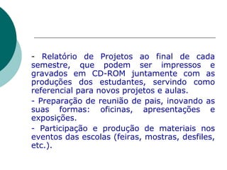 -  Relatório de Projetos ao final de cada semestre, que podem ser impressos e gravados em CD-ROM juntamente com as produções dos estudantes, servindo como referencial para novos projetos e aulas.  - Preparação de reunião de pais, inovando as suas formas: oficinas, apresentações e exposições.  - Participação e produção de materiais nos eventos das escolas (feiras, mostras, desfiles, etc.). 