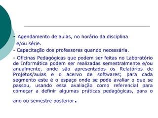 -  Agendamento de aulas, no horário da disciplina    e/ou série. - Capacitação dos professores quando necessária. - Oficinas Pedagógicas que podem ser feitas no Laboratório de Informática podem ser realizadas semestralmente e/ou anualmente, onde são apresentados os Relatórios de Projetos/aulas e o acervo de softwares; para cada segmento este é o espaço onde se pode avaliar o que se passou, usando essa avaliação como referencial para começar a definir algumas práticas pedagógicas, para o ano ou semestre posterior . 