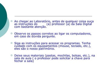 Ao chegar ao Laboratório, antes de qualquer coisa ouça as instruções do  (a) professor (a) da Sala Digital com bastante atenção. Observe os passos corretos ao ligar os computadores, em caso de dúvida pergunte.  Siga as instruções para acessar os programas. Tenha cuidado com os equipamentos (mouse, teclado, etc.), eles são o nosso patrimônio. Deixe seus materiais (pastas, mochilas, bolsas, etc.), na sala de aula ( o professor pode solicitar a chave para fechar a sala) 