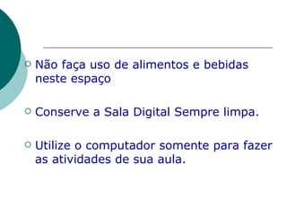 Não faça uso de alimentos e bebidas neste espaço Conserve a Sala Digital Sempre limpa. Utilize o computador somente para fazer as atividades de sua aula. 