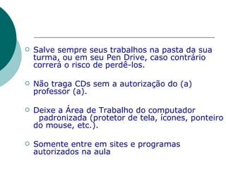 Salve sempre seus trabalhos na pasta da sua turma, ou em seu Pen Drive, caso contrário correrá o risco de perdê-los. Não traga CDs sem a autorização do (a)  professor (a). Deixe a Área de Trabalho do computador  padronizada (protetor de tela, ícones, ponteiro do mouse, etc.). Somente entre em sites e programas autorizados na aula 