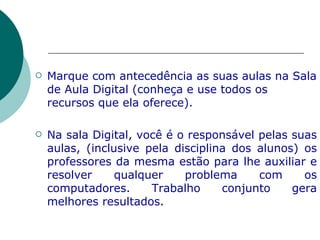 Marque com antecedência as suas aulas na Sala de Aula Digital (conheça e use todos os recursos que ela oferece). Na sala Digital, você é o responsável pelas suas aulas, (inclusive pela disciplina dos alunos) os professores da mesma estão para lhe auxiliar e resolver qualquer problema com os computadores. Trabalho conjunto gera melhores resultados . 