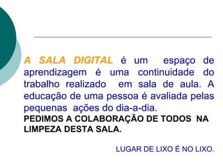 A SALA DIGITAL   é um  espaço de aprendizagem é uma continuidade do trabalho realizado  em sala de aula. A educação de uma pessoa é avaliada pelas pequenas  ações do dia-a-dia. PEDIMOS A COLABORAÇÃO DE TODOS   NA LIMPEZA DESTA SALA . LUGAR DE LIXO É NO LIXO. 