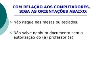 COM RELAÇÃO AOS COMPUTADORES,  SIGA AS ORIENTAÇÕES ABAIXO: Não risque nas mesas ou teclados. Não salve nenhum documento sem a autorização do (a) professor (a) 