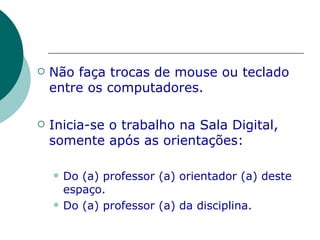 Não faça trocas de mouse ou teclado entre os computadores. Inicia-se o trabalho na Sala Digital, somente após as orientações: Do (a) professor (a) orientador (a) deste espaço. Do (a) professor (a) da disciplina. 