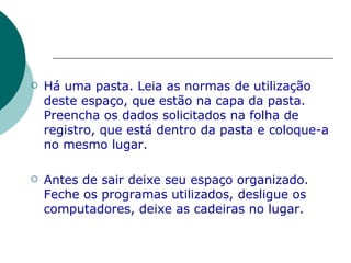 Há uma pasta. Leia as normas de utilização deste espaço, que estão na capa da pasta. Preencha os dados solicitados na folha de registro, que está dentro da pasta e coloque-a no mesmo lugar. Antes de sair deixe seu espaço organizado. Feche os programas utilizados, desligue os computadores, deixe as cadeiras no lugar. 