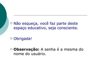 Não esqueça, você faz parte deste espaço educativo, seja consciente. Obrigada! Observação:  A senha é a mesma do nome do usuário. 
