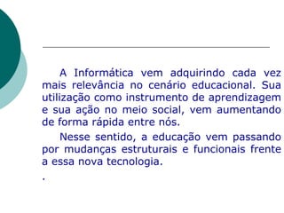 A Informática vem adquirindo cada vez mais relevância no cenário educacional. Sua utilização como instrumento de aprendizagem e sua ação no meio social, vem aumentando de forma rápida entre nós.  Nesse sentido, a educação vem passando por mudanças estruturais e funcionais frente a essa nova tecnologia.  . 