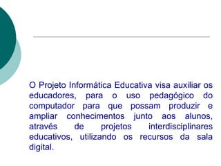 O Projeto Informática Educativa visa auxiliar os educadores, para o uso pedagógico do computador para que possam produzir e ampliar conhecimentos junto aos alunos, através de projetos interdisciplinares educativos, utilizando os recursos da sala digital.   