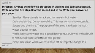 QUIZ #1
Direction: Arrange the following procedure in washing and sanitizing utensils.
Write A for the first step, B for the second and so on. Write your answer on
your paper.
_______ Sanitize. Place utensils in rack and immerse in hot water.
_______ Drain and air dry. Do not towel dry. This may contaminate utensils.
_______ Scrape and pre-rinse. The purpose of this step is to keep the wash
water cleaner longer.
_______ Wash. Use warm water and a good detergent. Scrub well with a brush
to remove all traces of leftover and grease.
_______ Rinse. Use clean warm water to rinse off detergent. Change th e
water
frequently, or use running water with an overflow
 