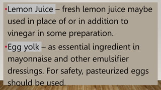 •Lemon Juice – fresh lemon juice maybe
used in place of or in addition to
vinegar in some preparation.
•Egg yolk – as essential ingredient in
mayonnaise and other emulsifier
dressings. For safety, pasteurized eggs
should be used.
 