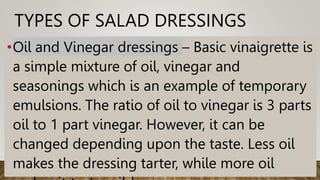 TYPES OF SALAD DRESSINGS
•Oil and Vinegar dressings – Basic vinaigrette is
a simple mixture of oil, vinegar and
seasonings which is an example of temporary
emulsions. The ratio of oil to vinegar is 3 parts
oil to 1 part vinegar. However, it can be
changed depending upon the taste. Less oil
makes the dressing tarter, while more oil
 