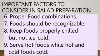 IMPORTANT FACTORS TO
CONSIDER IN SALAD PREPARATION
6. Proper Food combinations.
7. Foods should be recognizable.
8. Keep foods properly chilled
but not ice-cold.
9. Serve hot foods while hot and
cold foods cold.
 