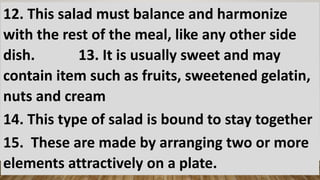 12. This salad must balance and harmonize
with the rest of the meal, like any other side
dish. 13. It is usually sweet and may
contain item such as fruits, sweetened gelatin,
nuts and cream
14. This type of salad is bound to stay together
15. These are made by arranging two or more
elements attractively on a plate.
 